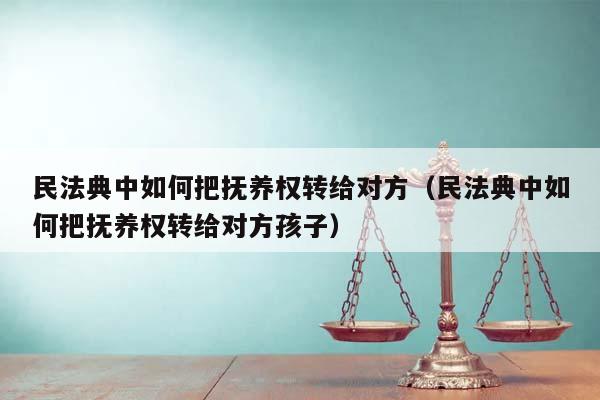 民法典中如何把抚养权转给对方（民法典中如何把抚养权转给对方孩子）