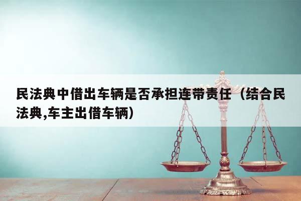 民法典中借出车辆是否承担连带责任（结合民法典,车主出借车辆）