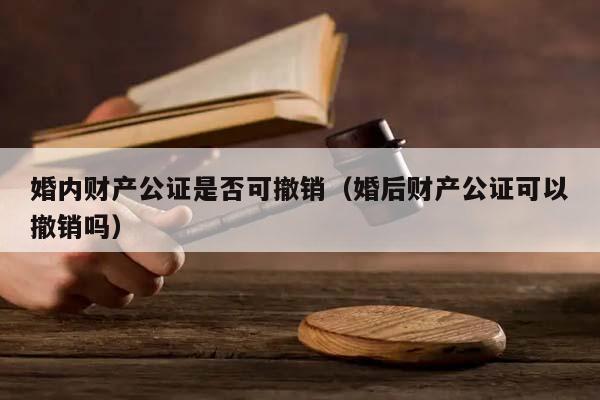 婚内财产公证是否可撤销（婚后财产公证可以撤销吗）