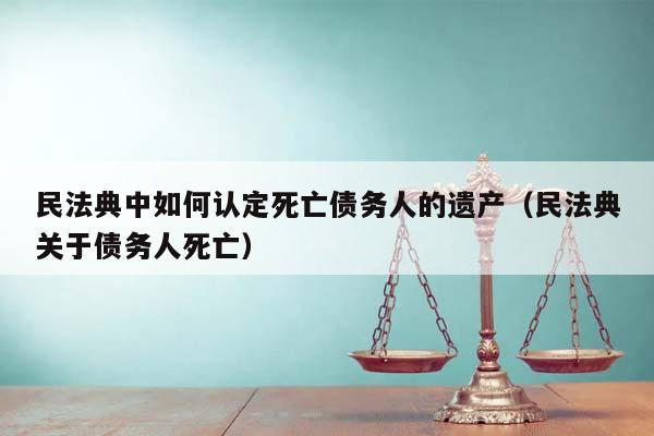 民法典中如何认定死亡债务人的遗产（民法典关于债务人死亡）