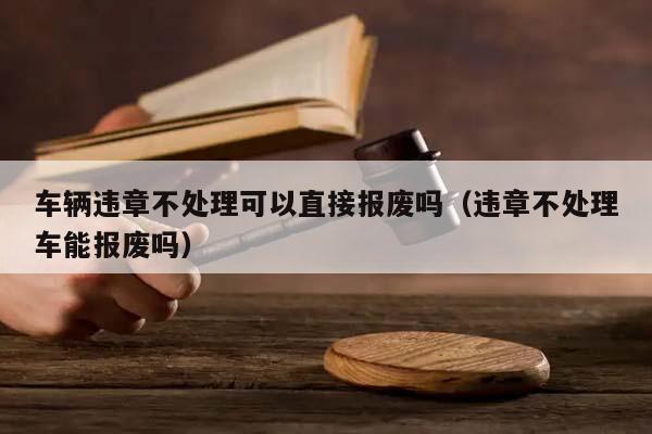 车辆违章不处理可以直接报废吗（违章不处理车能报废吗）