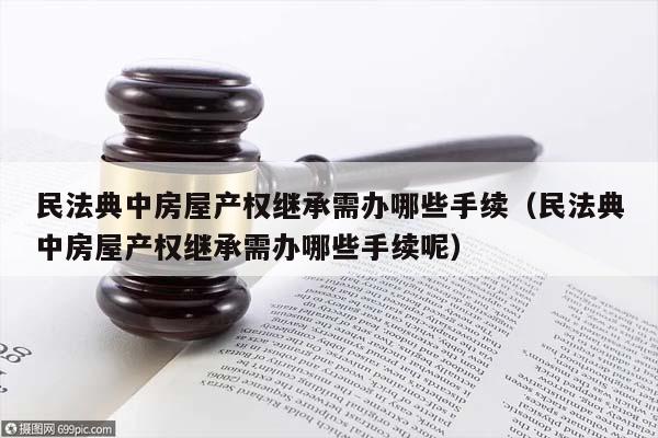 民法典中房屋产权继承需办哪些手续（民法典中房屋产权继承需办哪些手续呢）