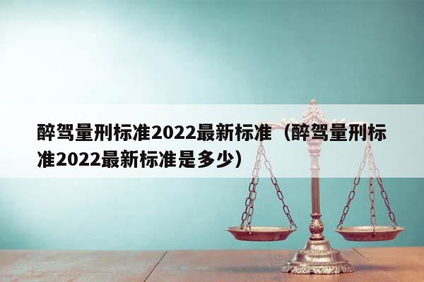 醉驾量刑标准2022最新标准（醉驾量刑标准2022最新标准是多少）