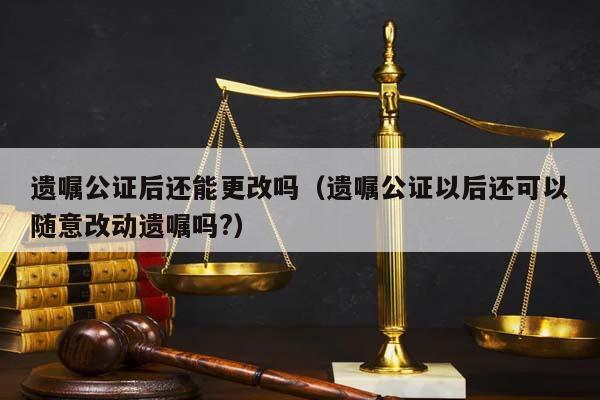 遗嘱公证后还能更改吗（遗嘱公证以后还可以随意改动遗嘱吗?）