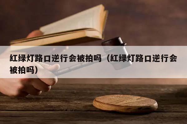 红绿灯路口逆行会被拍吗（红绿灯路口逆行会被拍吗）