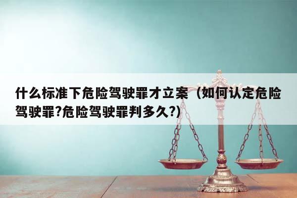 什么标准下危险驾驶罪才立案（如何认定危险驾驶罪?危险驾驶罪判多久?）