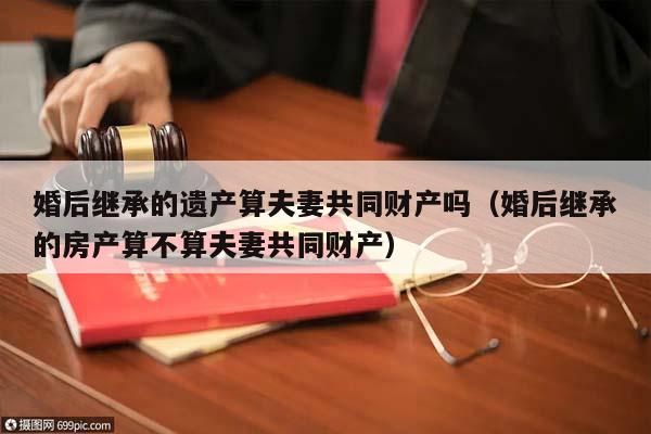 婚后继承的遗产算夫妻共同财产吗（婚后继承的房产算不算夫妻共同财产）