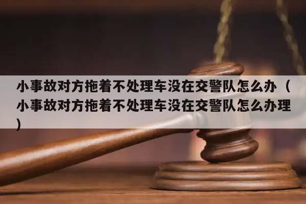 小事故对方拖着不处理车没在交警队怎么办（小事故对方拖着不处理车没在交警队怎么办理）