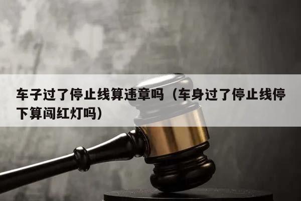 车子过了停止线算违章吗（车身过了停止线停下算闯红灯吗）