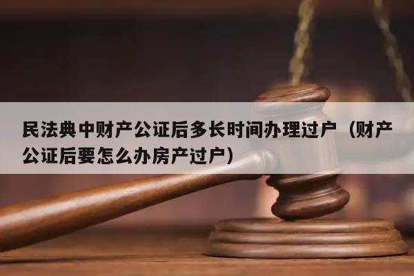 民法典中财产公证后多长时间办理过户（财产公证后要怎么办房产过户）