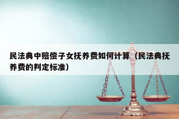 民法典中赔偿子女抚养费如何计算（民法典抚养费的判定标准）