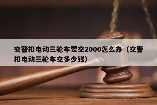 交警扣电动三轮车要交2000怎么办（交警扣电动三轮车交多少钱）