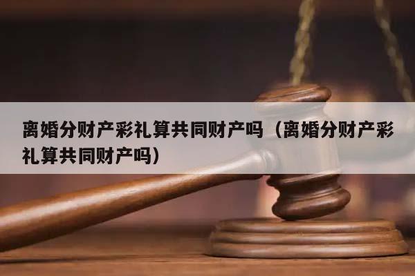 离婚分财产彩礼算共同财产吗（离婚分财产彩礼算共同财产吗）