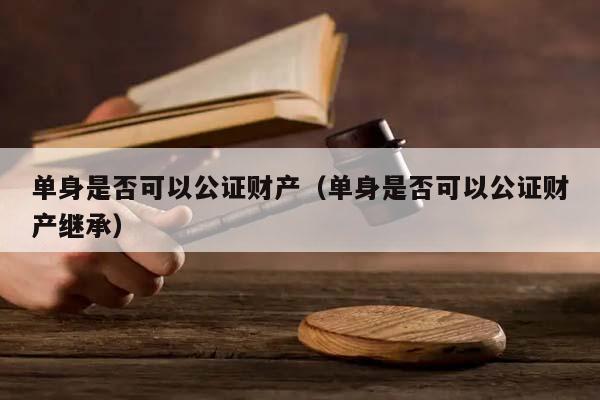 单身是否可以公证财产（单身是否可以公证财产继承）