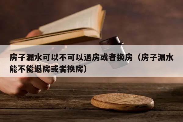 房子漏水可以不可以退房或者换房（房子漏水能不能退房或者换房）