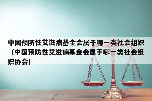 中国预防性艾滋病基金会属于哪一类社会组织（中国预防性艾滋病基金会属于哪一类社会组织协会）