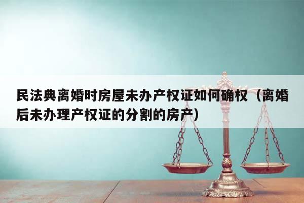 民法典离婚时房屋未办产权证如何确权（离婚后未办理产权证的分割的房产）