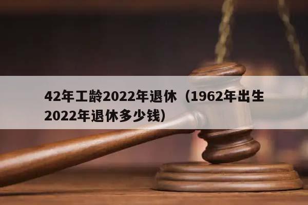 42年工龄2022年退休（1962年出生2022年退休多少钱）