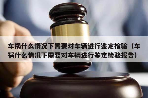 车祸什么情况下需要对车辆进行鉴定检验（车祸什么情况下需要对车辆进行鉴定检验报告）