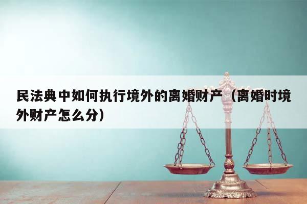 民法典中如何执行境外的离婚财产（离婚时境外财产怎么分）