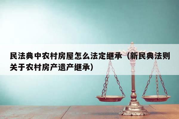 民法典中农村房屋怎么法定继承（新民典法则关于农村房产遗产继承）