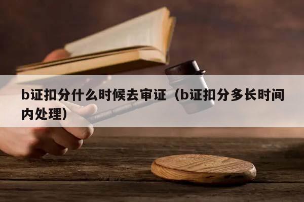 b证扣分什么时候去审证（b证扣分多长时间内处理）