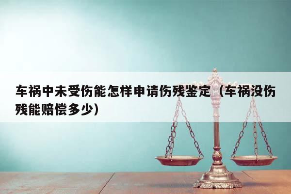 车祸中未受伤能怎样申请伤残鉴定（车祸没伤残能赔偿多少）