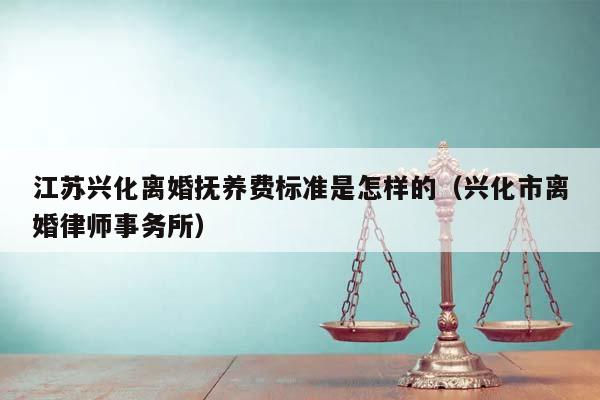 江苏兴化离婚抚养费标准是怎样的（兴化市离婚律师事务所）