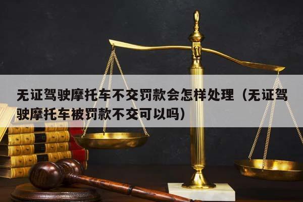 无证驾驶摩托车不交罚款会怎样处理（无证驾驶摩托车被罚款不交可以吗）