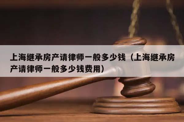 上海继承房产请律师一般多少钱（上海继承房产请律师一般多少钱费用）