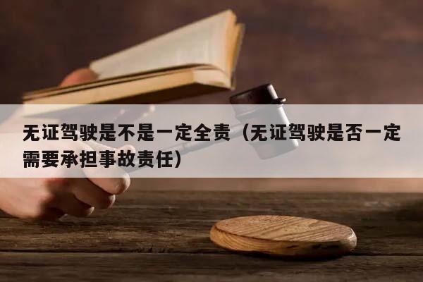 无证驾驶是不是一定全责（无证驾驶是否一定需要承担事故责任）