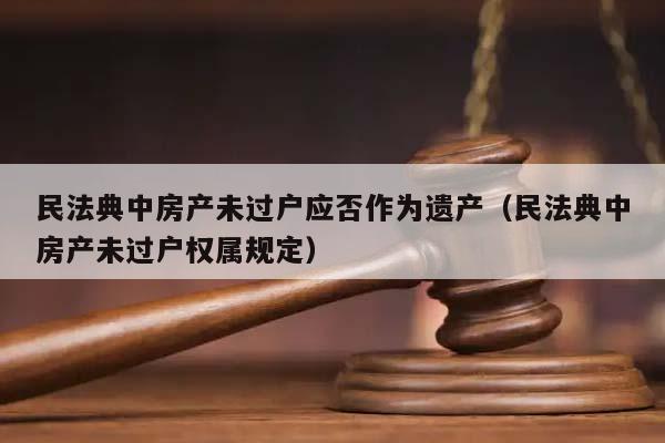 民法典中房产未过户应否作为遗产（民法典中房产未过户权属规定）