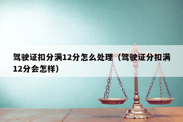 驾驶证扣分满12分怎么处理（驾驶证分扣满12分会怎样）