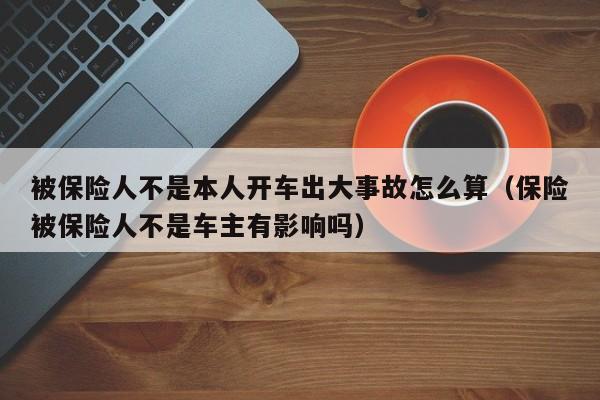 被保险人不是本人开车出大事故怎么算（保险被保险人不是车主有影响吗）