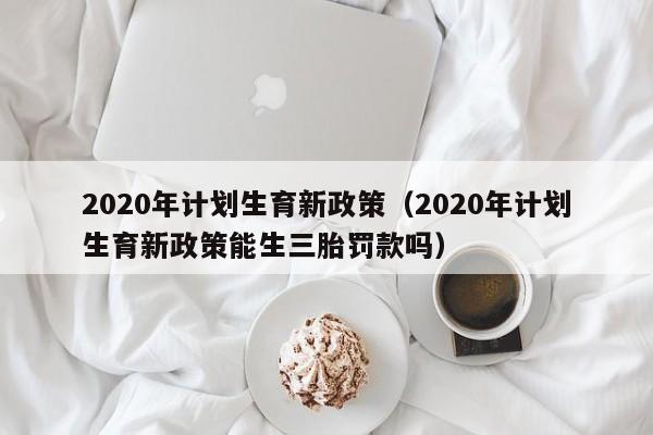 2020年计划生育新政策（2020年计划生育新政策能生三胎罚款吗）