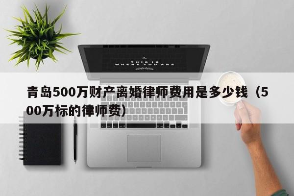 青岛500万财产离婚律师费用是多少钱（500万标的律师费）