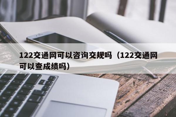 122交通网可以咨询交规吗（122交通网可以查成绩吗）