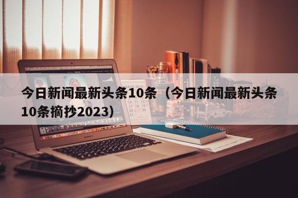 今日新闻最新头条10条（今日新闻最新头条10条摘抄2023）