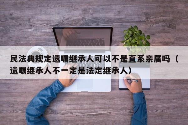 民法典规定遗嘱继承人可以不是直系亲属吗（遗嘱继承人不一定是法定继承人）