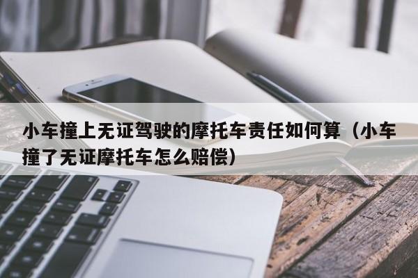 小车撞上无证驾驶的摩托车责任如何算（小车撞了无证摩托车怎么赔偿）