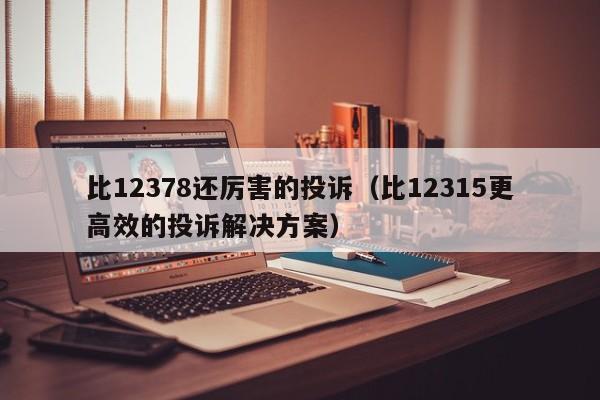 比12378还厉害的投诉（比12315更高效的投诉解决方案）