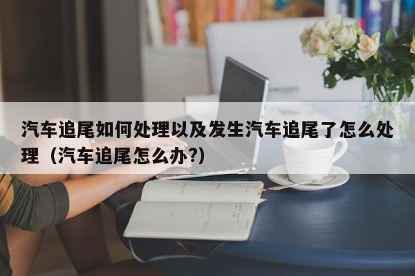 汽车追尾如何处理以及发生汽车追尾了怎么处理（汽车追尾怎么办?）