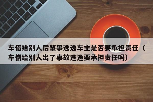 车借给别人后肇事逃逸车主是否要承担责任（车借给别人出了事故逃逸要承担责任吗）