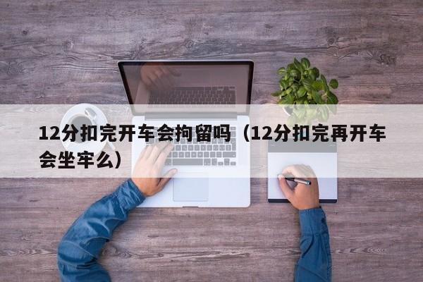 12分扣完开车会拘留吗（12分扣完再开车会坐牢么）