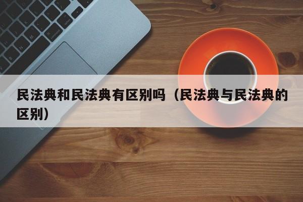 民法典和民法典有区别吗（民法典与民法典的区别）