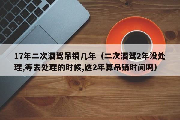 17年二次酒驾吊销几年（二次酒驾2年没处理,等去处理的时候,这2年算吊销时间吗）