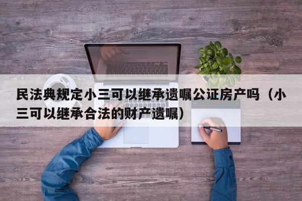 民法典规定小三可以继承遗嘱公证房产吗（小三可以继承合法的财产遗嘱）