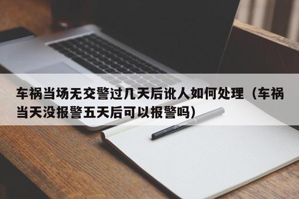 车祸当场无交警过几天后讹人如何处理（车祸当天没报警五天后可以报警吗）