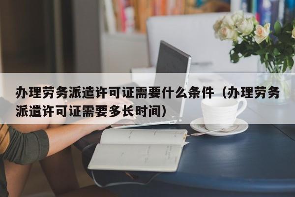 办理劳务派遣许可证需要什么条件（办理劳务派遣许可证需要多长时间）