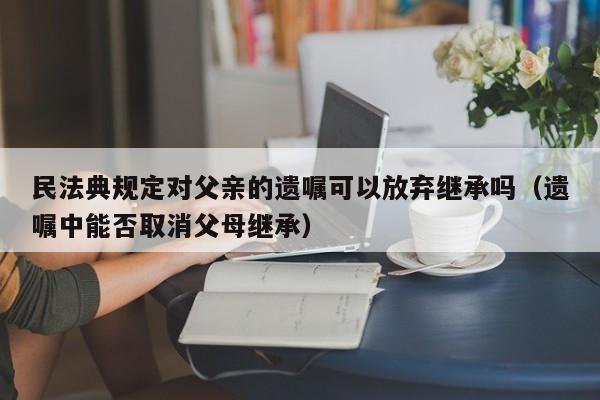 民法典规定对父亲的遗嘱可以放弃继承吗（遗嘱中能否取消父母继承）